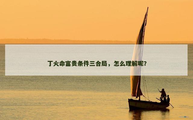 丁火命富贵条件三合局，怎么理解呢？