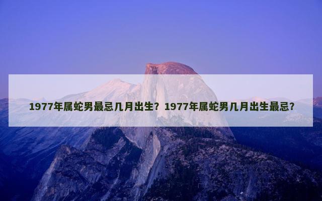 1977年属蛇男最忌几月出生？1977年属蛇男几月出生最忌？