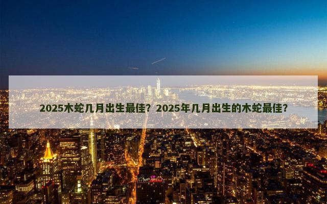 2025木蛇几月出生最佳？2025年几月出生的木蛇最佳？