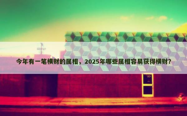 今年有一笔横财的属相，2025年哪些属相容易获得横财？