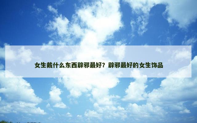 女生戴什么东西辟邪最好？辟邪最好的女生饰品
