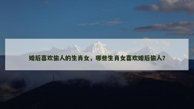 婚后喜欢偷人的生肖女，哪些生肖女喜欢婚后偷人？