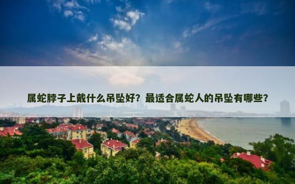 属蛇脖子上戴什么吊坠好？最适合属蛇人的吊坠有哪些？