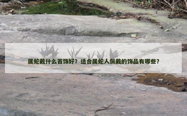 属蛇戴什么首饰好？适合属蛇人佩戴的饰品有哪些？