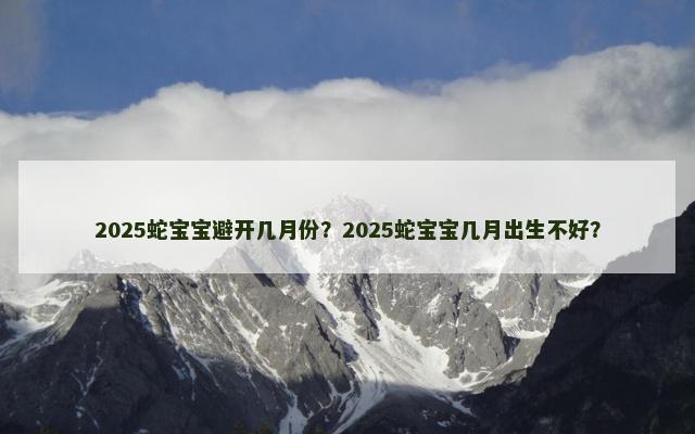 2025蛇宝宝避开几月份？2025蛇宝宝几月出生不好？