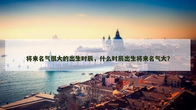 将来名气很大的出生时辰，什么时辰出生将来名气大？