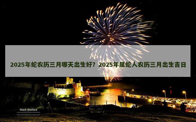 2025年蛇农历三月哪天出生好？2025年属蛇人农历三月出生吉日