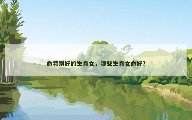 命特别好的生肖女，哪些生肖女命好？