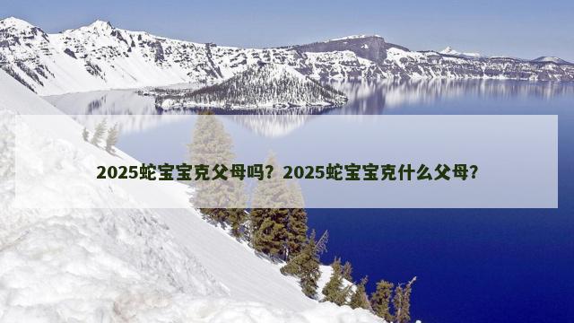 2025蛇宝宝克父母吗？2025蛇宝宝克什么父母？