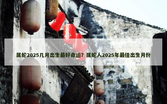 属蛇2025几月出生最好命运？属蛇人2025年最佳出生月份