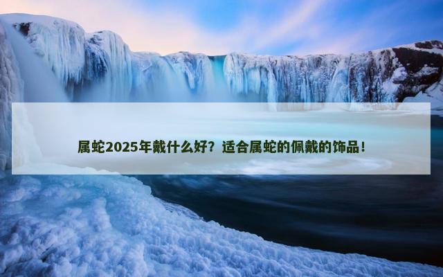 属蛇2025年戴什么好？适合属蛇的佩戴的饰品！