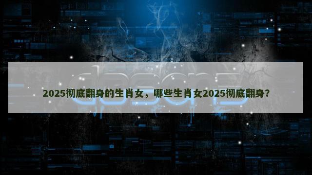2025彻底翻身的生肖女，哪些生肖女2025彻底翻身？