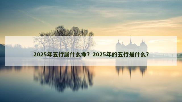 2025年五行属什么命？2025年的五行是什么？